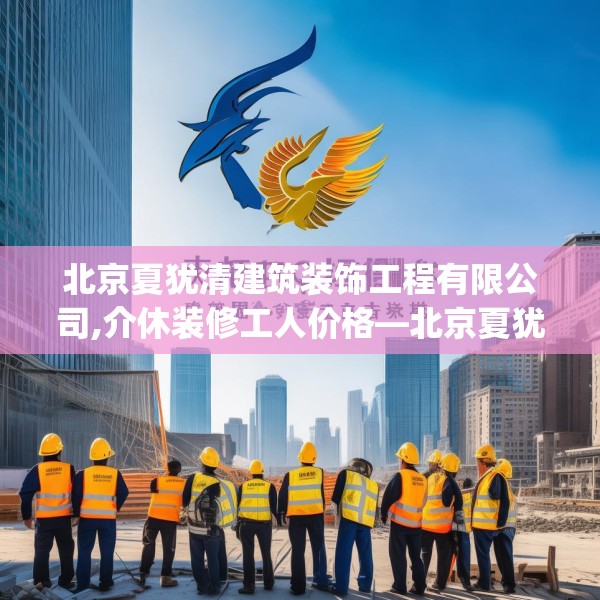 北京夏犹清建筑装饰工程有限公司,介休装修工人价格—北京夏犹清建筑装饰工程有限公司242.a118b119c122fgy.129wew
