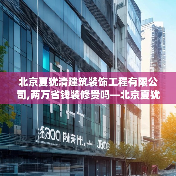 北京夏犹清建筑装饰工程有限公司,两万省钱装修贵吗—北京夏犹清建筑装饰工程有限公司204.a80b81c84fgy.91dsfds