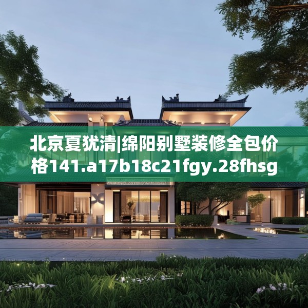北京夏犹清|绵阳别墅装修全包价格141.a17b18c21fgy.28fhsg