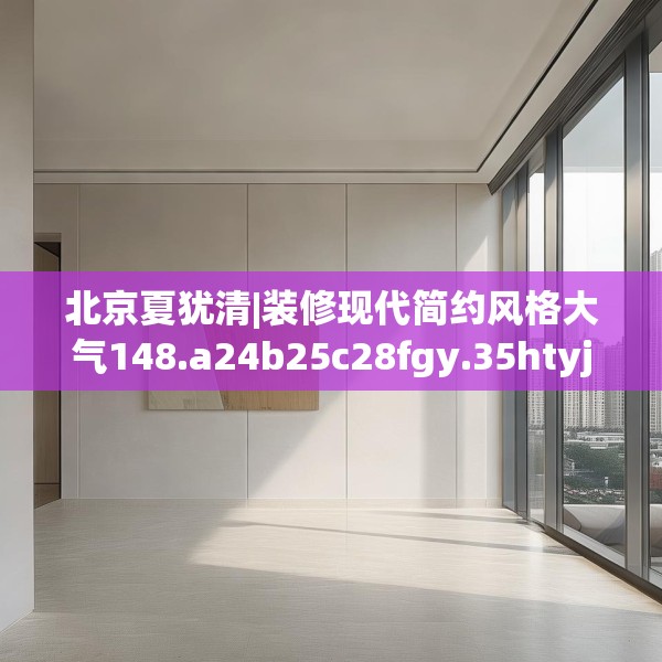 北京夏犹清|装修现代简约风格大气148.a24b25c28fgy.35htyj