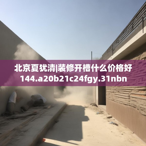 北京夏犹清|装修开槽什么价格好144.a20b21c24fgy.31nbn
