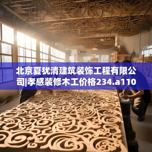 北京夏犹清建筑装饰工程有限公司|孝感装修木工价格234.a110b111c114fgy.121nbn