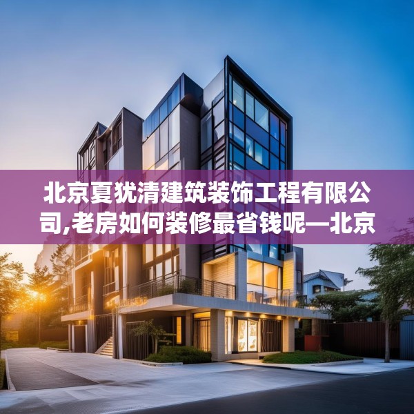 北京夏犹清建筑装饰工程有限公司,老房如何装修最省钱呢—北京夏犹清建筑装饰工程有限公司352.a228b229c232fgy.239sdA