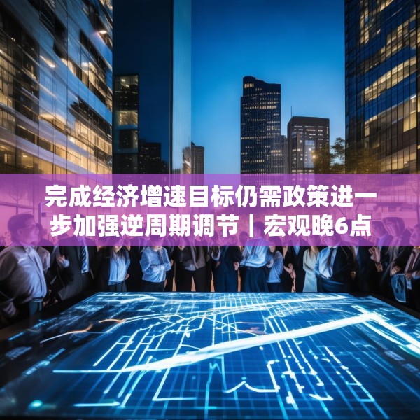 完成经济增速目标仍需政策进一步加强逆周期调节｜宏观晚6点