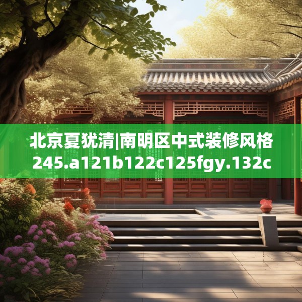 北京夏犹清|南明区中式装修风格245.a121b122c125fgy.132cvcx