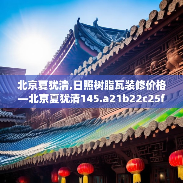 北京夏犹清,日照树脂瓦装修价格—北京夏犹清145.a21b22c25fgy.32jhhj