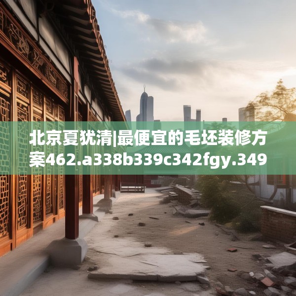 北京夏犹清|最便宜的毛坯装修方案462.a338b339c342fgy.349lkjl