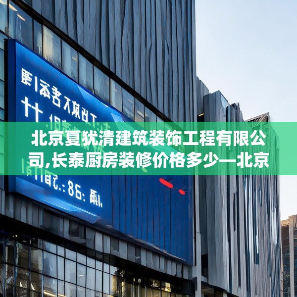 北京夏犹清建筑装饰工程有限公司,长泰厨房装修价格多少—北京夏犹清建筑装饰工程有限公司144.a20b21c24fgy.31nbn