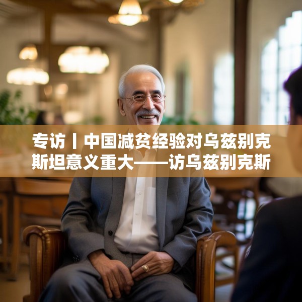 专访丨中国减贫经验对乌兹别克斯坦意义重大——访乌兹别克斯坦科学院国家与法律研究所高级研究员纳扎罗夫