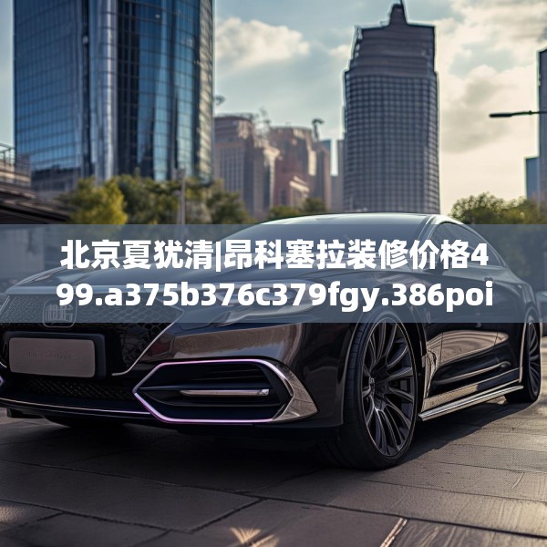 北京夏犹清|昂科塞拉装修价格499.a375b376c379fgy.386poiy