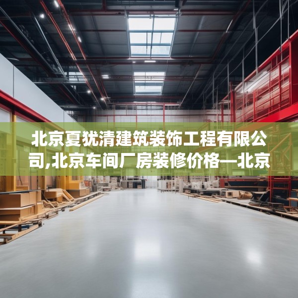 北京夏犹清建筑装饰工程有限公司,北京车间厂房装修价格—北京夏犹清建筑装饰工程有限公司521.a397b398c401fgy.408bnbn