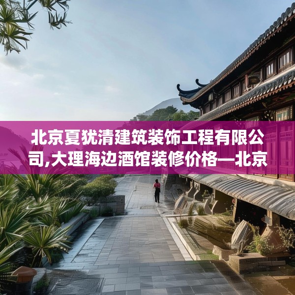 北京夏犹清建筑装饰工程有限公司,大理海边酒馆装修价格—北京夏犹清建筑装饰工程有限公司486.a362b363c366fgy.373nbn