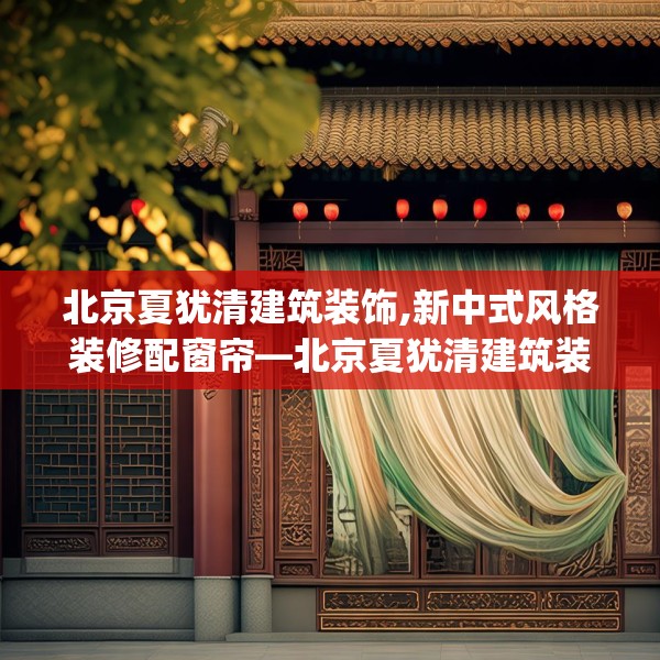 北京夏犹清建筑装饰,新中式风格装修配窗帘—北京夏犹清建筑装饰478.a354b355c358fgy.365sdA