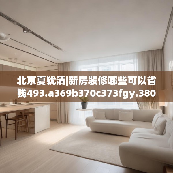 北京夏犹清|新房装修哪些可以省钱493.a369b370c373fgy.380fdsfds