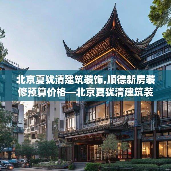 北京夏犹清建筑装饰,顺德新房装修预算价格—北京夏犹清建筑装饰408.a284b285c288fgy.295lkjl
