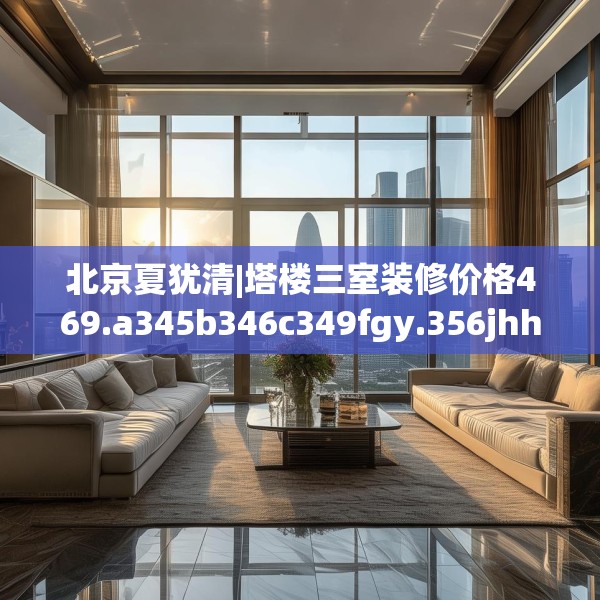 北京夏犹清|塔楼三室装修价格469.a345b346c349fgy.356jhhj