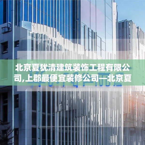 北京夏犹清建筑装饰工程有限公司,上郡最便宜装修公司—北京夏犹清建筑装饰工程有限公司460.a336b337c340fgy.347sdA