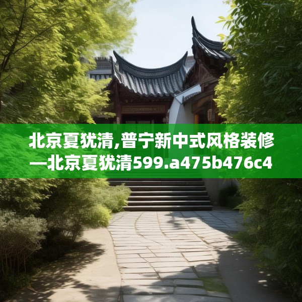 北京夏犹清,普宁新中式风格装修—北京夏犹清599.a475b476c479fgy.486fds