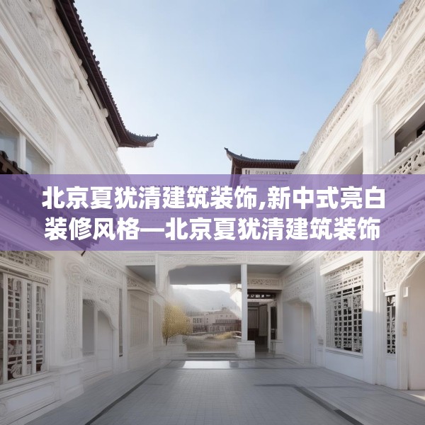 北京夏犹清建筑装饰,新中式亮白装修风格—北京夏犹清建筑装饰431.a307b308c311fgy.318bnbn