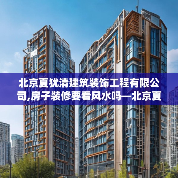 北京夏犹清建筑装饰工程有限公司,房子装修要看风水吗—北京夏犹清建筑装饰工程有限公司450.a326b327c330fgy.337nbn