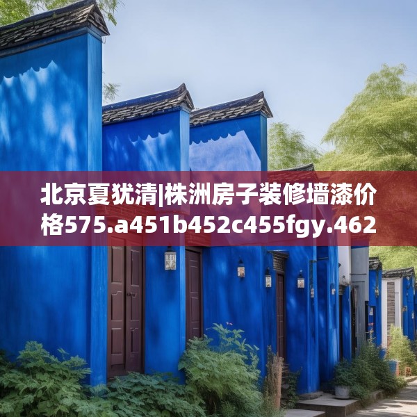 北京夏犹清|株洲房子装修墙漆价格575.a451b452c455fgy.462bnbn