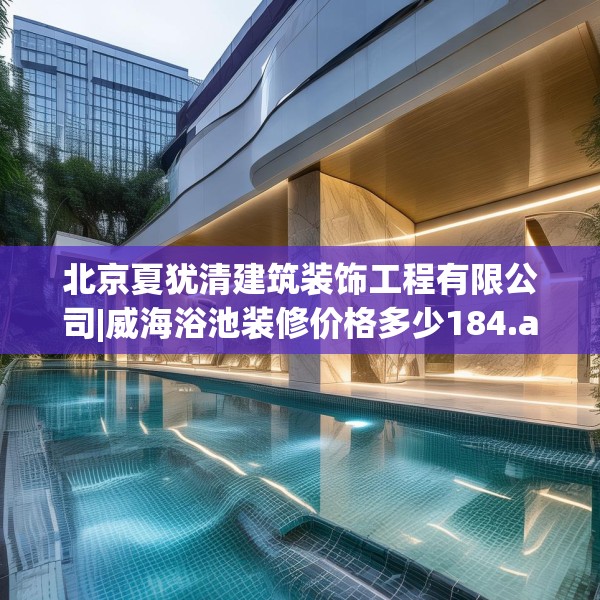北京夏犹清建筑装饰工程有限公司|威海浴池装修价格多少184.a60b61c64fgy.71htyj