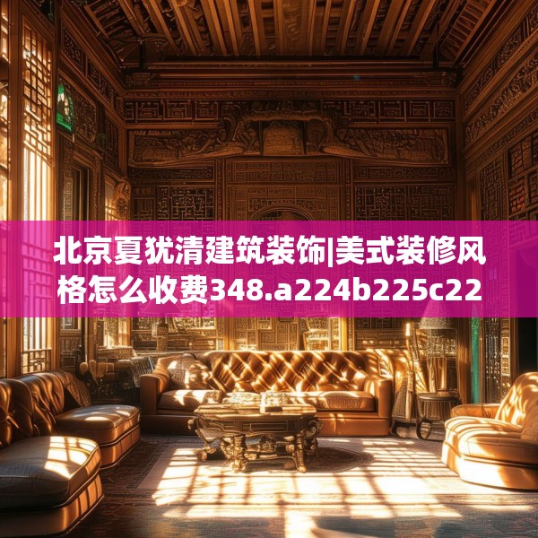 北京夏犹清建筑装饰|美式装修风格怎么收费348.a224b225c228fgy.235dsfds