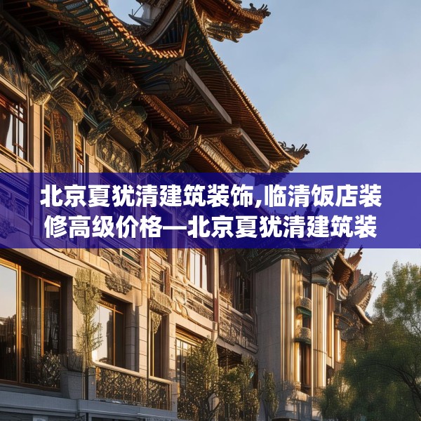 北京夏犹清建筑装饰,临清饭店装修高级价格—北京夏犹清建筑装饰539.a415b416c419fgy.426bnbn