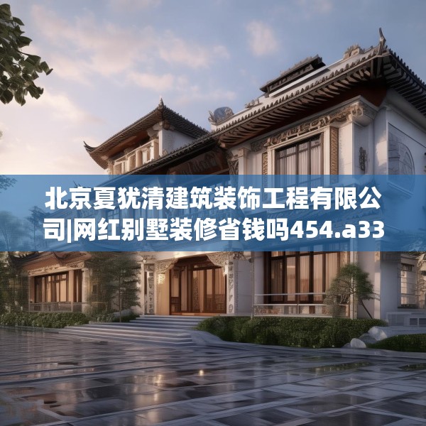 北京夏犹清建筑装饰工程有限公司|网红别墅装修省钱吗454.a330b331c334fgy.341htyj