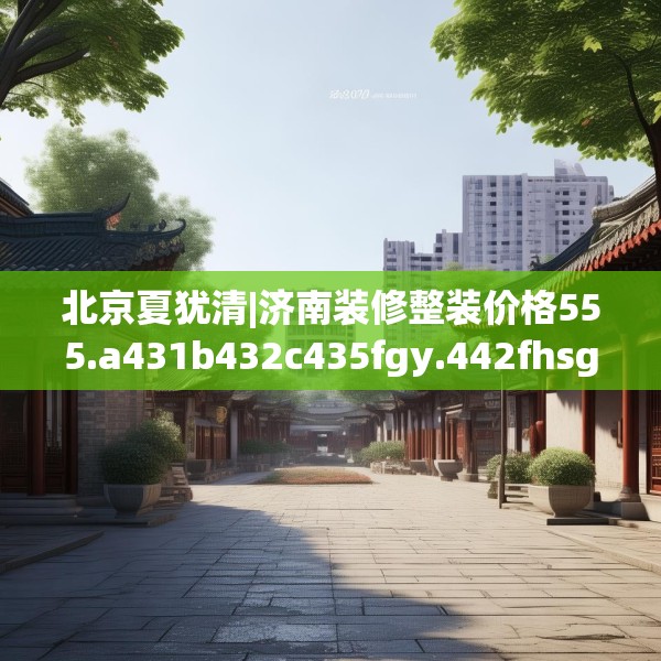 北京夏犹清|济南装修整装价格555.a431b432c435fgy.442fhsg