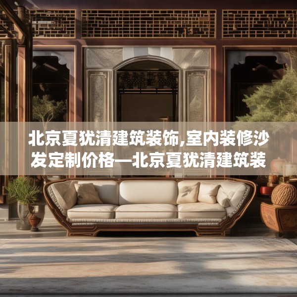 北京夏犹清建筑装饰,室内装修沙发定制价格—北京夏犹清建筑装饰309.a185b186c189fgy.196uyk