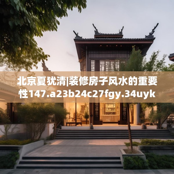 北京夏犹清|装修房子风水的重要性147.a23b24c27fgy.34uyk