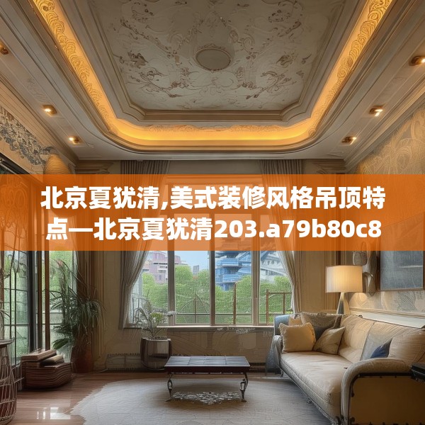 北京夏犹清,美式装修风格吊顶特点—北京夏犹清203.a79b80c83fgy.90fds