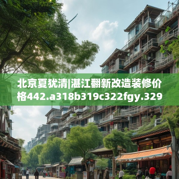 北京夏犹清|湛江翻新改造装修价格442.a318b319c322fgy.329sdA