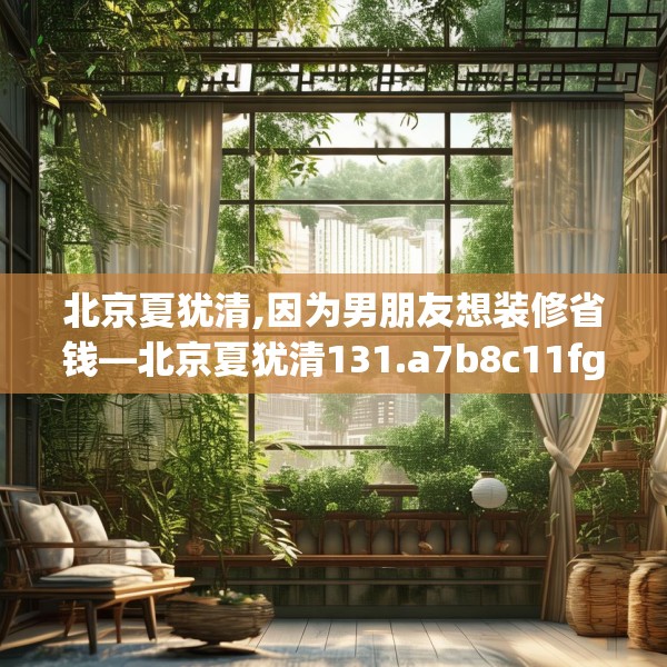 北京夏犹清,因为男朋友想装修省钱—北京夏犹清131.a7b8c11fgy.18fds