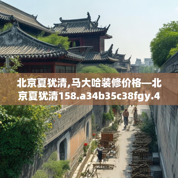 北京夏犹清,马大哈装修价格—北京夏犹清158.a34b35c38fgy.45xczxv