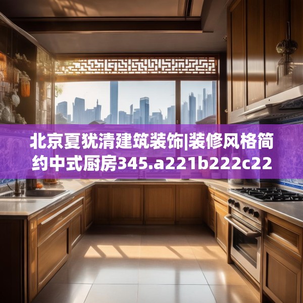 北京夏犹清建筑装饰|装修风格简约中式厨房345.a221b222c225fgy.232uyk
