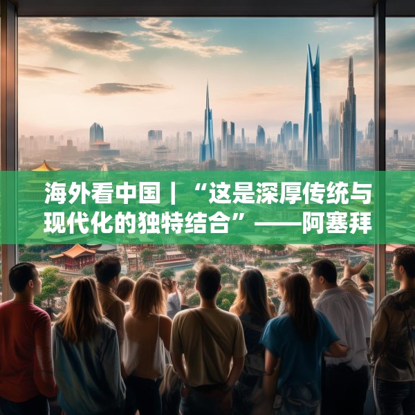 海外看中国｜“这是深厚传统与现代化的独特结合”——阿塞拜疆旅游博主眼中的中国发展新貌