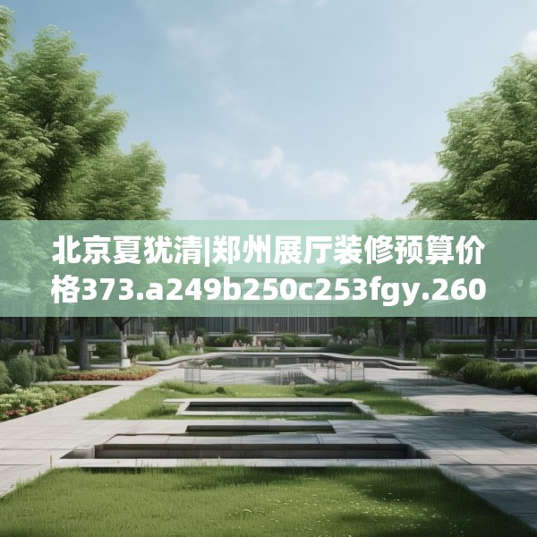 北京夏犹清|郑州展厅装修预算价格373.a249b250c253fgy.260poiy