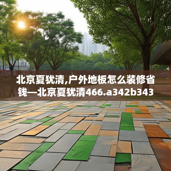 北京夏犹清,户外地板怎么装修省钱—北京夏犹清466.a342b343c346fgy.353dewqe