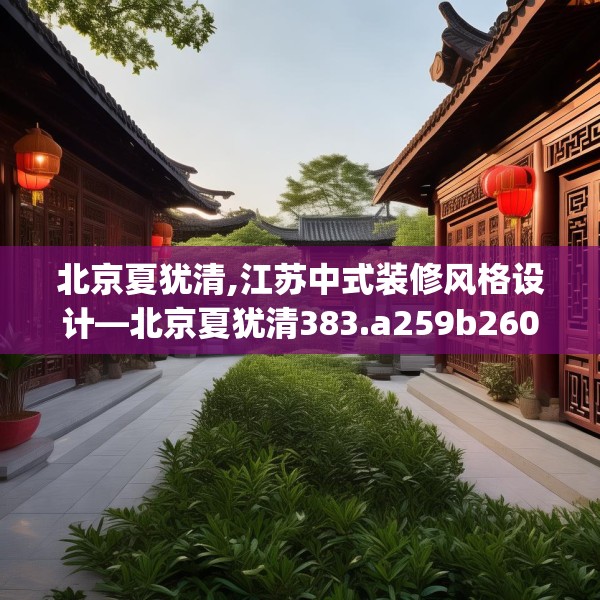 北京夏犹清,江苏中式装修风格设计—北京夏犹清383.a259b260c263fgy.270fds