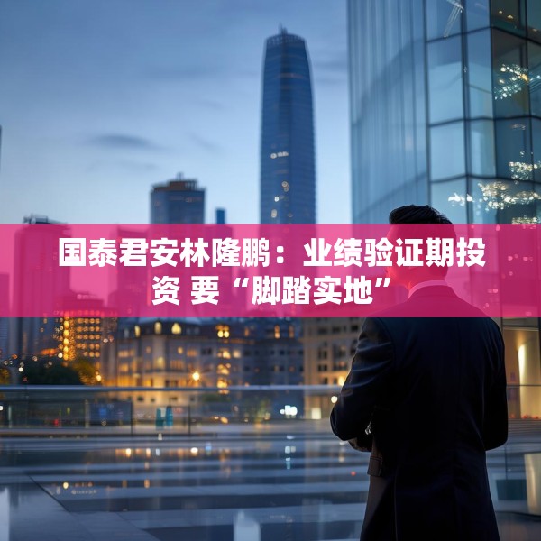 国泰君安林隆鹏：业绩验证期投资 要“脚踏实地”