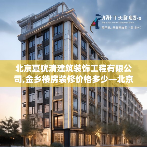 北京夏犹清建筑装饰工程有限公司,金乡楼房装修价格多少—北京夏犹清建筑装饰工程有限公司143.a19b20c23fgy.30bnbn