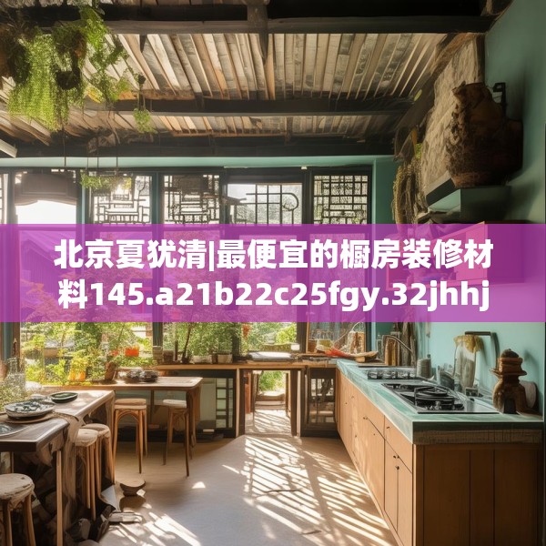 北京夏犹清|最便宜的橱房装修材料145.a21b22c25fgy.32jhhj