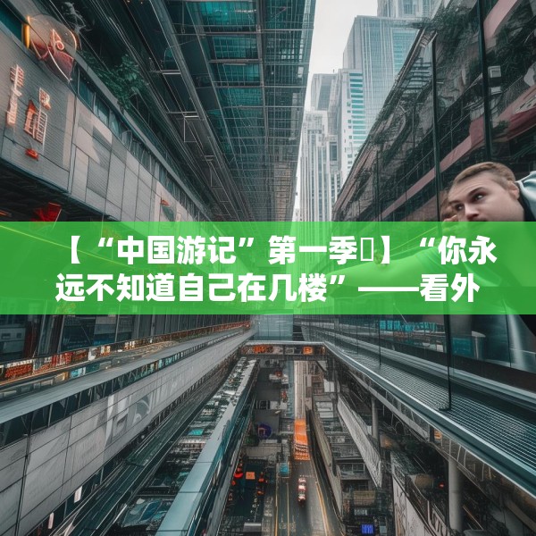 【“中国游记”第一季⑯】“你永远不知道自己在几楼”——看外国博主如何打卡8D魔幻重庆