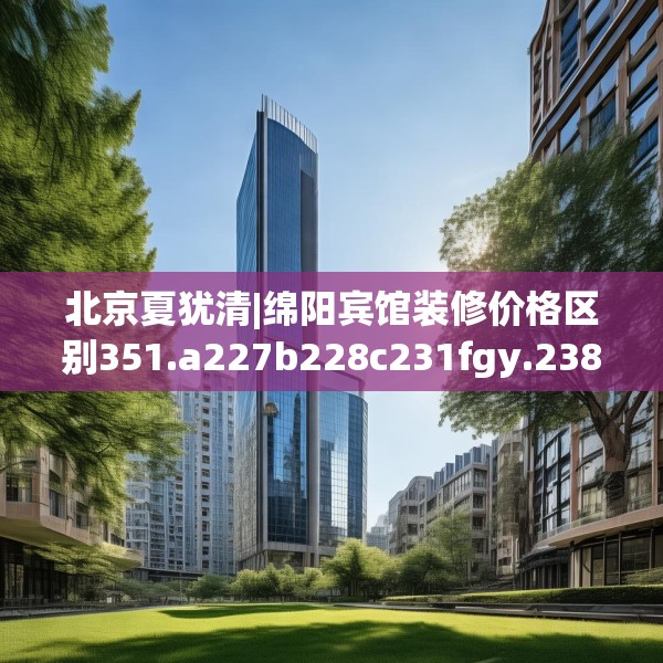 北京夏犹清|绵阳宾馆装修价格区别351.a227b228c231fgy.238fghfd