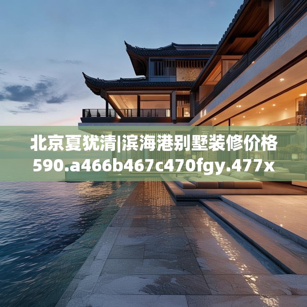 北京夏犹清|滨海港别墅装修价格590.a466b467c470fgy.477xczxv