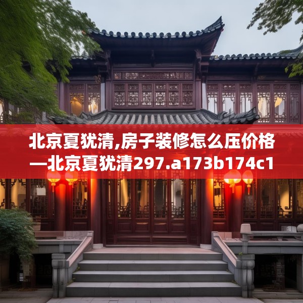 北京夏犹清,房子装修怎么压价格—北京夏犹清297.a173b174c177fgy.184fghfd