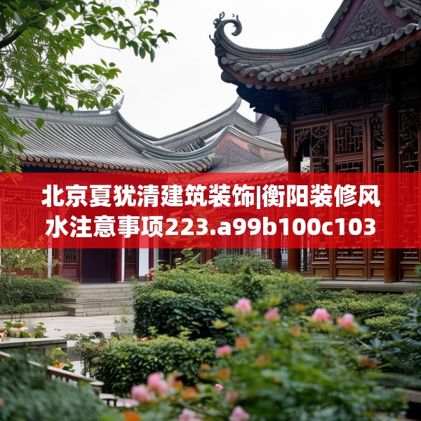 北京夏犹清建筑装饰|衡阳装修风水注意事项223.a99b100c103fgy.110fdsfds