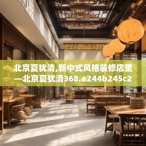 北京夏犹清,新中式风格装修店里—北京夏犹清368.a244b245c248fgy.255wew